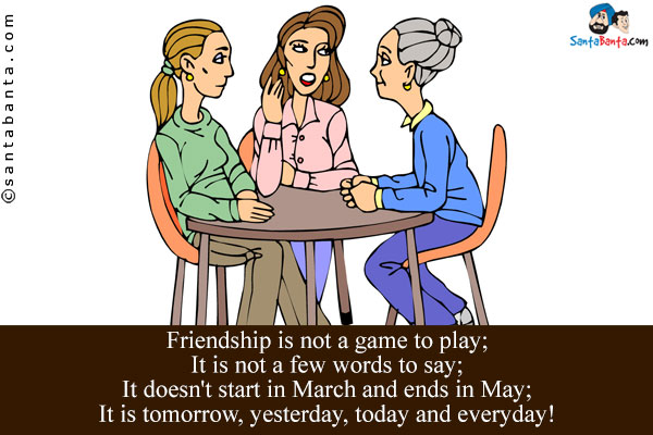 Friendship is not a game to play;<br />
It is not a few words to say;<br />
It doesn't start in March and ends in May;<br />
It is tomorrow, yesterday, today and everyday!