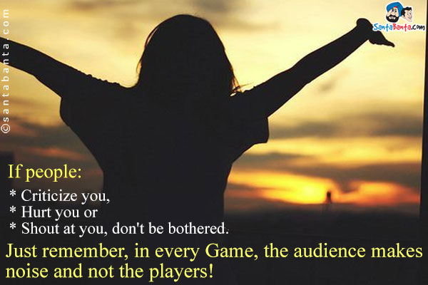 If people:<br />
* Criticize you,<br />
* Hurt you or<br />
* Shout at you, don't be bothered.<br /> 
Just remember, in every Game, the audience makes noise and not the players!