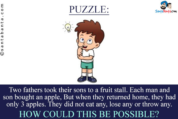 Two fathers took their sons to a fruit stall. Each man and son bought an apple, But when they returned home, they had only 3 apples. They did not eat any, lose any or throw any. How could this be possible?