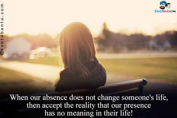 When our absence does not change someone's life, then accept the reality that our presence has no meaning in their life!