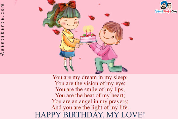 You are my dream in my sleep;<br/>
You are the vision of my eye;<br/>
You are the smile of my lips;<br/>
You are the beat of my heart;<br/>
You are an angel in my prayers;<br/>
And you are the light of my life.<br/>
Happy Birthday, My Love!