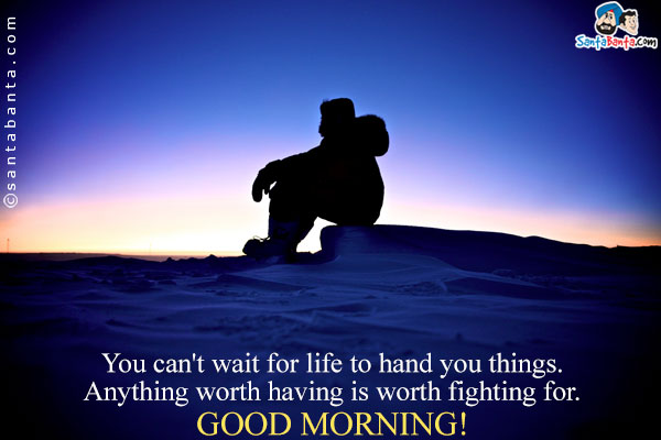 You can't wait for life to hand you things. Anything worth having is worth fighting for.<br />
Good Morning!