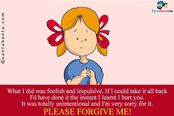 What I did was foolish and impulsive. If I could take it all back I'd have done it the instant I learnt I hurt you.<br />
It was totally unintentional and I'm very sorry for it.<br />
Please forgive me!
