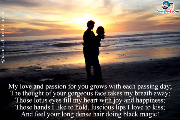 My love and passion for you grows with each passing day;<br/>
The thought of your gorgeous face takes my breath away;<br/>
Those lotus eyes fill my heart with joy and happiness;<br/>
Those hands I like to hold, luscious lips I love to kiss;<br/>
And feel your long dense hair doing black magic!