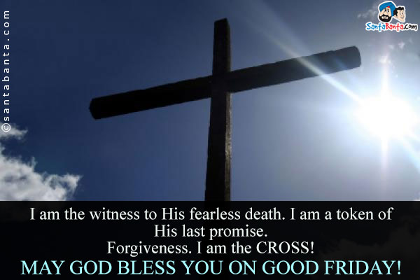 I am the witness to His fearless death. I am a token of His last promise.<br />
Forgiveness. I am the CROSS!<br />
May God bless you on Good Friday! 