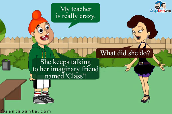 Pappu: My teacher is really crazy.<br />
Pinky: What did she do?<br />
Pappu: She keeps talking to her imaginary friend named 'Class'!