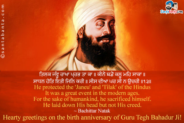 ਤਿਲਕ ਜੰਵੂ ਰਾਖਾ ਪ੍ਰਭ ਤਾ ਕਾ ॥ ਕੀਨੋ ਬਡੋ ਕਲੂ ਮਹਿ ਸਾਕਾ ॥<br />
ਸਾਧਨ ਹੇਤਿ ਇਤੀ ਜਿਨਿ ਕਰੀ ॥ ਸੀਸ ਦੀਆ ਪਰ ਸੀ ਨ ਉਚਰੀ ॥੧੩॥<br />
He protected the 'Janeu' and 'Tilak' of the Hindus It was a great event in the modern ages. For the sake of humankind, he sacrificed himself. He laid down His head but not His creed.<br />
~ Bachittar Natak<br />
Hearty greetings on the birth anniversary of Guru Tegh Bahadur Ji!