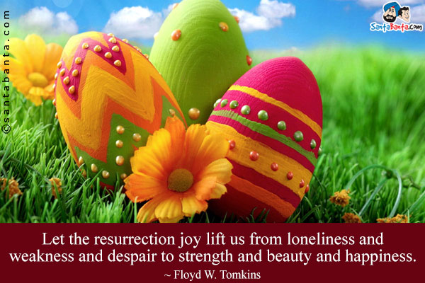 Let the resurrection joy lift us from loneliness and weakness and despair to strength and beauty and happiness.