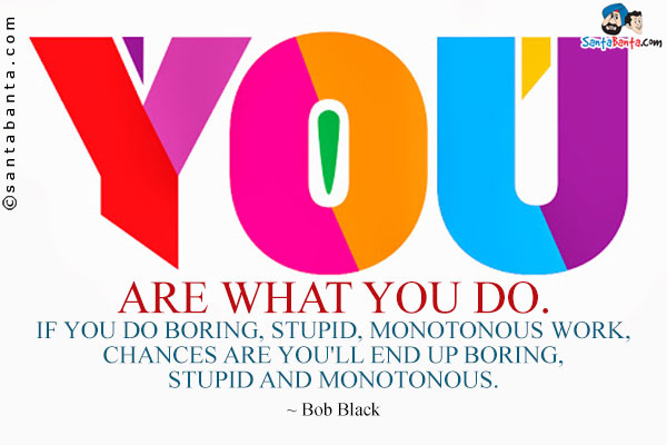 You are what you do. If you do boring, stupid, monotonous work, chances  are you'll end up boring, stupid and monotonous.