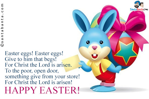 Easter eggs! Easter eggs!<br />
Give to him that begs!<br />
For Christ the Lord is arisen.<br />
To the poor, open door,<br />
something give from your store!<br />
For Christ the Lord is arisen!<br />
Happy Easter!