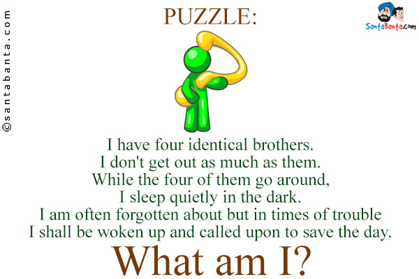 I have four identical brothers. I don't get out as much as them.<br />
While the four of them go around, I sleep quietly in the dark. I am often forgotten about but in times of trouble
I shall be woken up and called upon to save the day.<br />
What am I?