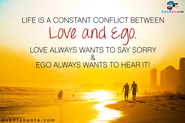 Life is a constant conflict between Love and Ego.<br />
Love always wants to say Sorry and Ego always wants to hear it!