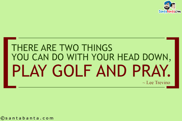 There are two things you can do with your head down, play golf and pray.