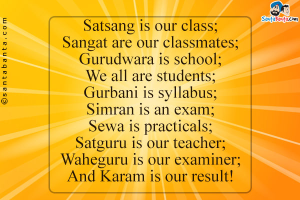 Satsang is our class;<br />
Sangat are our classmates;<br />
Gurudwara is school;<br />
We all are students;<br />
Gurbani is syllabus;<br />
Simran is an exam;<br />
Sewa is practicals;<br />
Satguru is our teacher;<br />
Waheguru is our examiner;<br />
And Karam is our result!