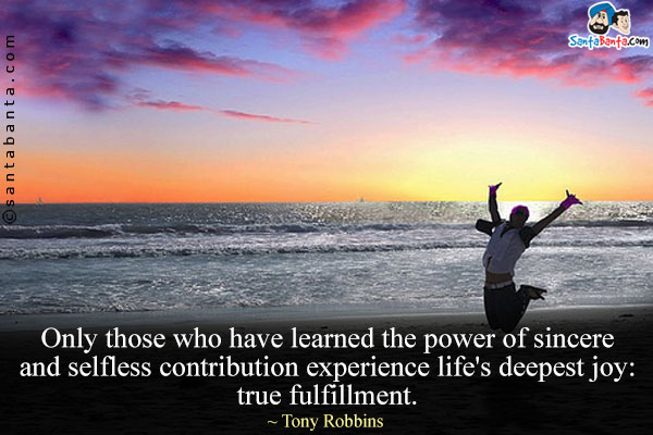 Only those who have learned the power of sincere and selfless contribution experience life's deepest joy: true fulfillment.