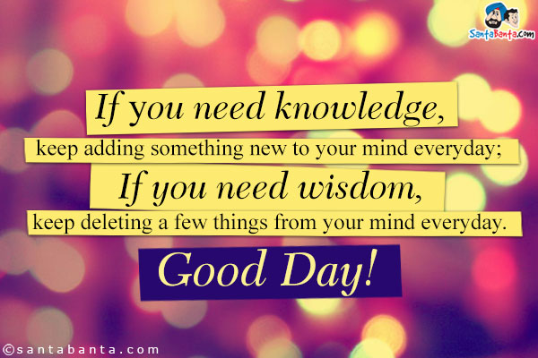 If уσu need knowledge, keep adding something new to your mind everyday;<br/>
If you need wisdom, keep deleting a few things from your mind everyday.<br/>
Good Day!