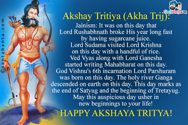 Akshay Tritiya (Akha Trij):<br /><br />
Jainism: It was on this day that Lord Rushabhnath broke His year long fast by having sugarcane juice.<br />
Lord Sudama visited Lord Krishna on this day with a handful of rice.<br />
Ved Vyas along with Lord Ganesha started writing Mahabharat on this day.<br />
God Vishnu's 6th incarnation Lord Parshuram was born on this day.<br />
The holy river Ganga descended on earth on this day.<br />
This day marks as the end of Satyug and the beginning of Tretayug.<br />
May this auspicious day usher in new beginnings to your life!<br />
Happy Akshaya Tritya!