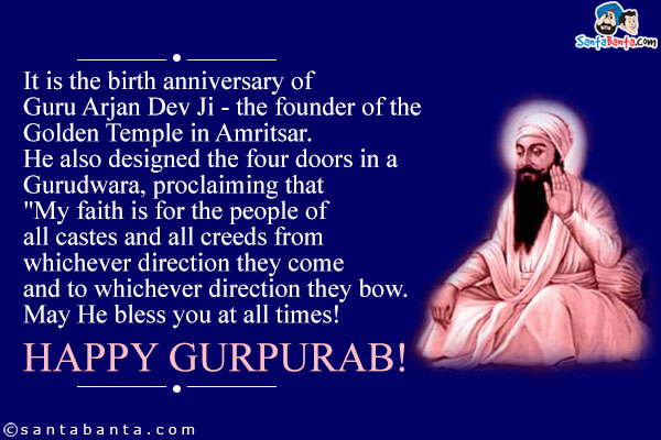 It is the birth anniversary of Guru Arjan Dev Ji - the founder of the Golden Temple in Amritsar. He also designed the four doors in a Gurudwara, proclaiming that `My faith is for the people of all castes and all creeds from whichever direction they come and to whichever direction they bow.<br />
May He bless you at all times!<br />
Happy Gurpurab!