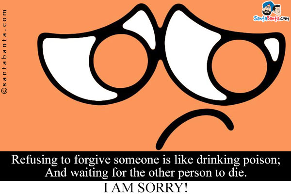 Refusing to forgive someone is like drinking poison;<br/>
And waiting for the other person to die.<br/>
I am Sorry!