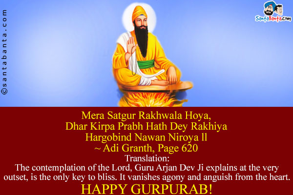 Mera Satgur Rakhwala Hoya,<br />
Dhar Kirpa Prabh Hath Dey Rakhiya<br />
Hargobind Nawan Niroya ll<br />
~ Adi Granth, Page 620<br /><br />
Translation:<br />
The contemplation of the Lord, Guru Arjan Dev Ji explains at the very outset, is the only key to bliss. It vanishes agony and anguish from the heart.<br />
Happy Gurpurab!