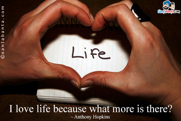 I love life because what more is there?