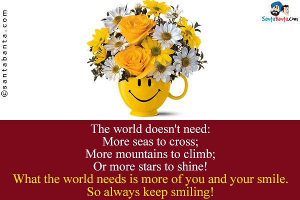 The world doesn't need:<br />
More seas to cross;<br />
More mountains to climb;<br />
Or more stars to shine!<br />
What the world needs is more of you and your smile. So always keep smiling!