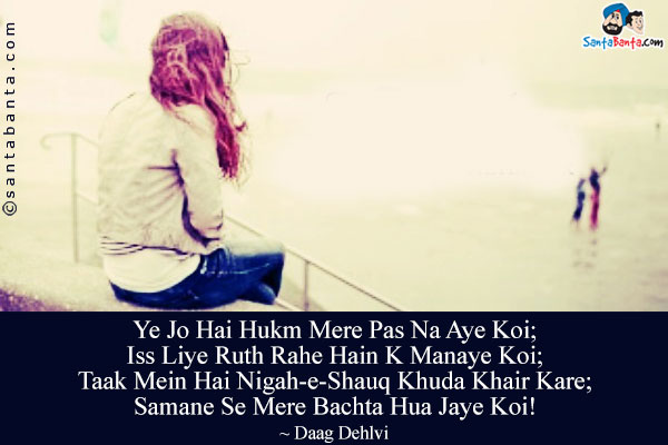 Ye Jo Hai Hukm Mere Pas Na Aye Koi;<br/>
Iss Liye Ruth Rahe Hain K Manaye Koi;<br/>
Taak Mein Hai Nigah-e-Shauq Khuda Khair Kare;<br/>
Samane Se Mere Bachta Hua Jaye Koi!