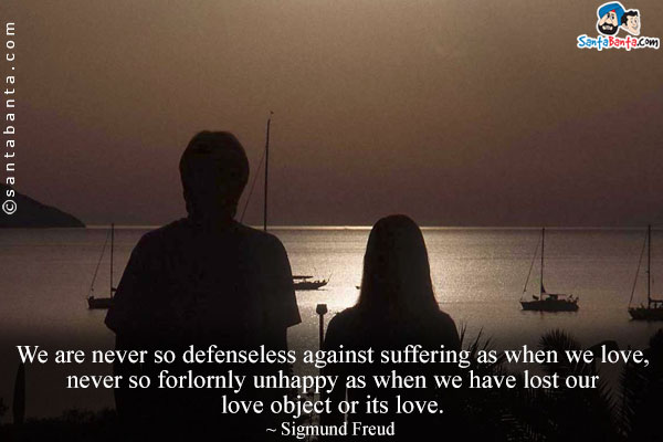 We are never so defenseless against suffering as when we love, never so forlornly unhappy as when we have lost our love object or its love.