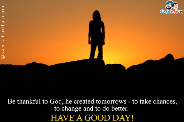 Be thankful to God, he created tomorrows - to take chances, to change and to do better.
Have a Good Day!
