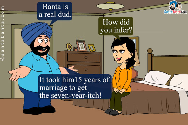 Santa to his wife, Jeeto: Banta is a real dud.<br />
Jeeto: How did you infer?<br />
Santa: It took him 15 years of marriage to get the seven-year-itch!