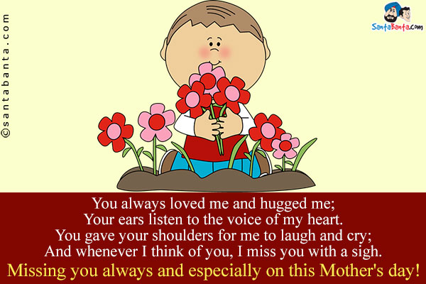 You always loved me and hugged me;<br/>
Your ears listen to the voice of my heart.<br/>
You gave your shoulders for me to laugh and cry;<br/>
And whenever I think of you, I miss you with a sigh.<br/>
Missing you always and especially on this Mother's day!