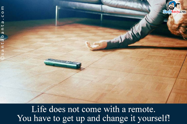 Life does not come with a remote. You have to get up and change it yourself!