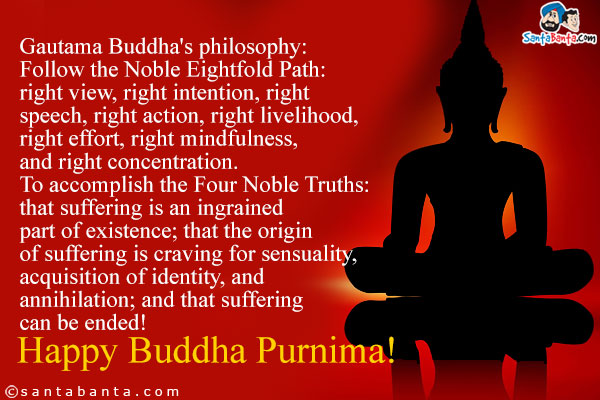 Gautama Buddha's philosophy:<br /><br />
Follow the Noble Eightfold Path: right view, right intention, right speech, right action, right livelihood, right effort, right mindfulness, and right concentration.<br /><br />
To accomplish the Four Noble Truths: that suffering is an ingrained part of existence; that the origin of suffering is craving for sensuality, acquisition of identity, and annihilation; and that suffering can be ended!<br />
Happy Buddha Purnima!