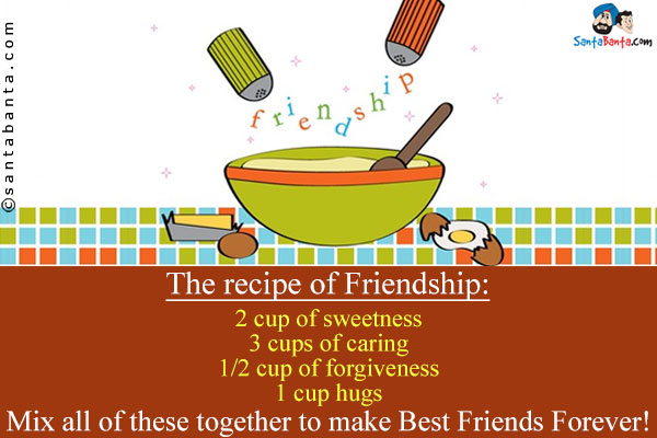 The recipe of Friendship:<br />
2 cup of sweetness<br />
3 cups of caring<br />
1/2 cup of forgiveness<br />
1 cup hugs<br />
Mix all of these together to make Best Friends Forever!