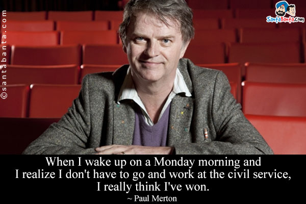 When I wake up on a Monday morning and I realize I don't have to go and work at the civil service, I really think I've won.