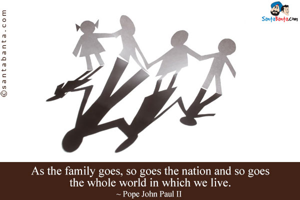 As the family goes, so goes the nation and so goes the whole world in which we live.
