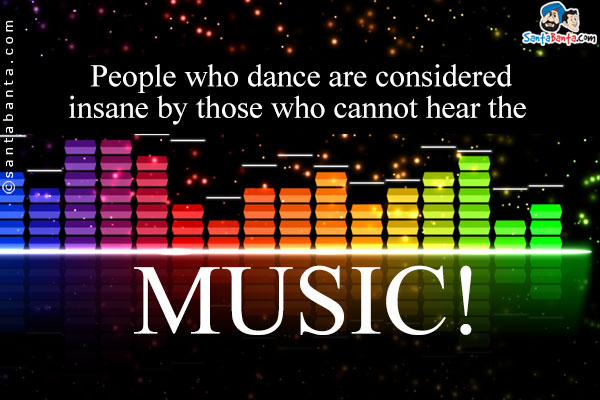 People who dance are considered insane by those who cannot hear the music!