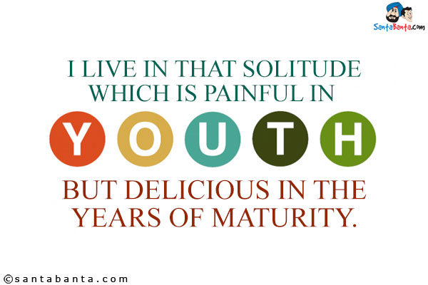 I live in that solitude which is painful in youth, but delicious in the years of maturity.