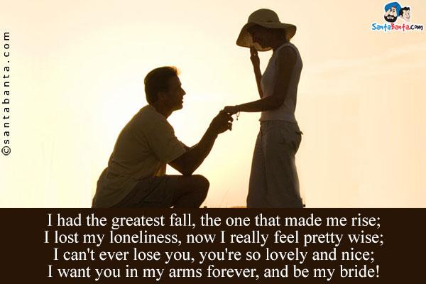 I had the greatest fall, the one that made me rise;<br />
I lost my loneliness, now I really feel pretty wise;<br />
I can't ever lose you, you're so lovely and nice;<br />
I want you in my arms forever, and be my bride!
 