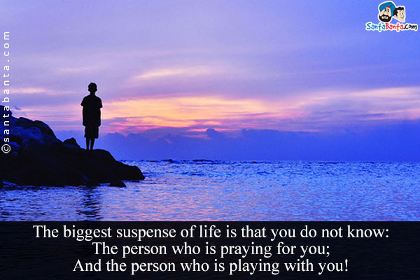 The biggest suspense of life is that you do not know:<br />
The person who is praying for you;<br />
And the person who is playing with you!