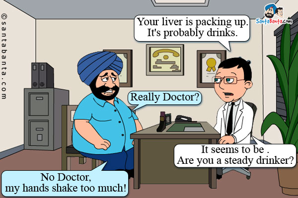 Doctor: Your liver is packing up. It's probably drinks.<br />
Santa: Really Doctor?<br />
Doctor: It seems to be . Are you a steady drinker?<br />
Santa: No Doctor, my hands shake too much!