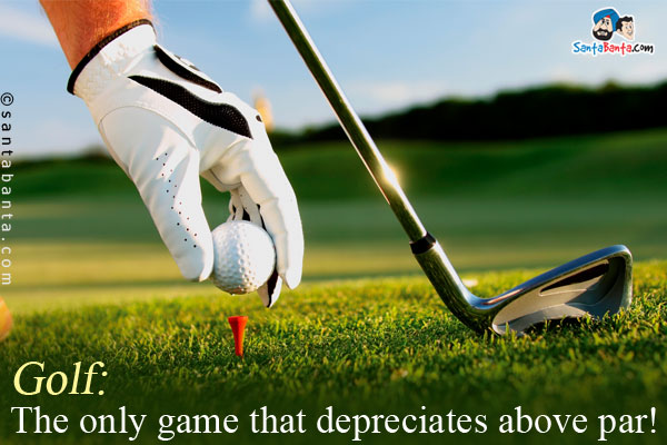 Golf: The only game that depreciates above par!