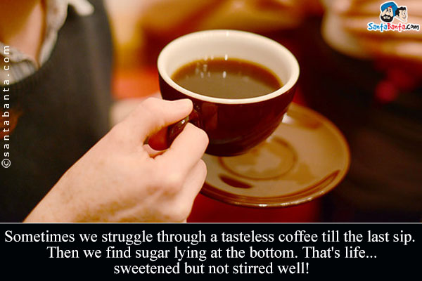 Sometimes we struggle through a tasteless coffee till the last sip. Then we find sugar lying at the bottom. That's life... sweetened but not stirred well!