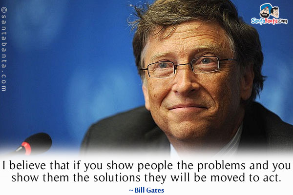 I believe that if you show people the problems and you show them the solutions they will be moved to act.