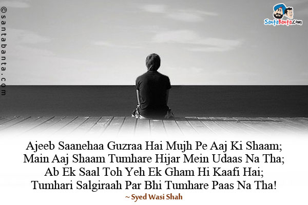 Ajeeb Saanehaa Guzraa Hai Mujh Pe Aaj Ki Shaam;<br/>
Main Aaj Shaam Tumhare Hijar Mein Udaas Na Tha;<br/>
Ab Ek Saal Toh Yeh Ek Gham Hi Kaafi Hai;<br/>
Tumhari Salgiraah Par Bhi Tumhare Paas Na Tha!