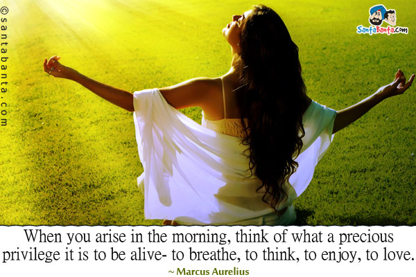 When you arise in the morning, think of what a precious privilege it is to be alive - to breathe, to think, to enjoy, to love.