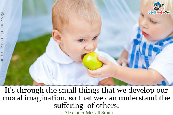 It's through the small things that we develop our moral imagination, so that we can understand the sufferings of others.