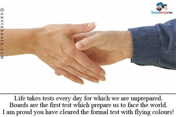 Life takes tests every day for which we are unprepared. Boards are the first test which prepare us to face the world.<br /> 
I am proud you have cleared the formal test with flying colours!<br />
Congrats!