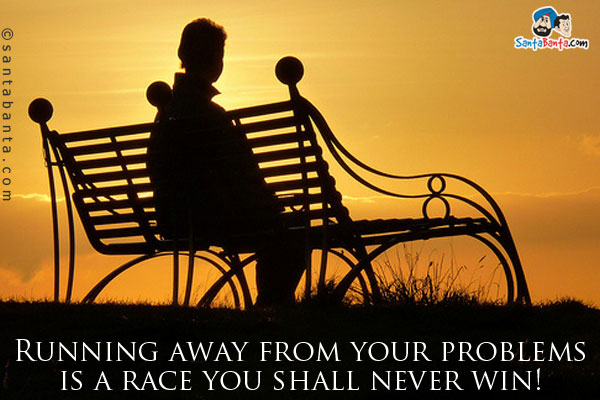 Running away from your problems is a race you shall never win!