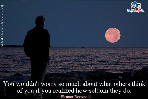 You wouldn't worry so much about what others think of you if you realized how seldom they do.